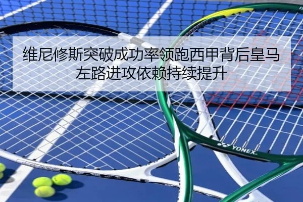 维尼修斯突破成功率领跑西甲背后皇马左路进攻依赖持续提升