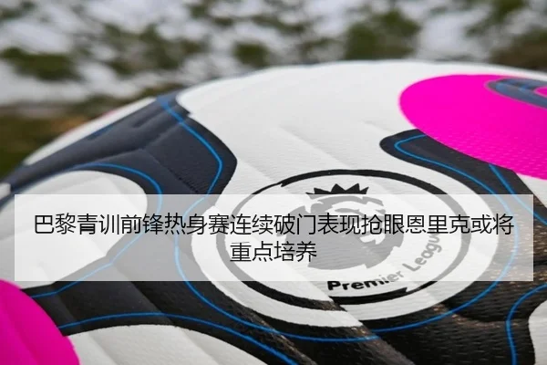 巴黎青训前锋热身赛连续破门表现抢眼恩里克或将重点培养
